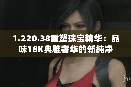 1.220.38重塑珠宝精华:品味18K典雅奢华的新纯净 1.220.38重塑珠宝精华:品味18K典雅奢华的新纯净