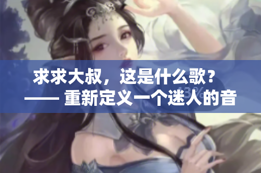 详细阅读:求求大叔,这是什么歌? —— 重新定义一个迷人的音乐之谜 求求大叔,这是什么歌? —— 重新定义一个迷人的音乐之谜