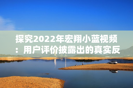 探究2022年宏翔小蓝视频:用户评价披露出的真实反馈 探究2022年宏翔小蓝视频:用户评价披露出的真实反馈
