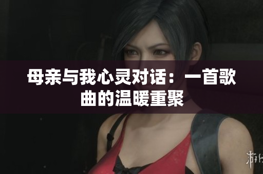 母亲与我心灵对话:一首歌曲的温暖重聚 母亲与我心灵对话:一首歌曲的温暖重聚