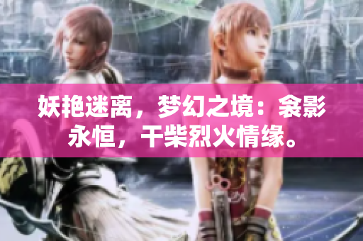 妖艳迷离，梦幻之境：衾影永恒，干柴烈火情缘。