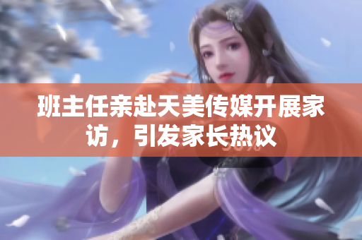 班主任亲赴天美传媒开展家访，引发家长热议