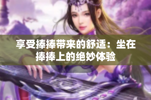 详细阅读:享受捧捧带来的舒适:坐在捧捧上的绝妙体验 享受捧捧带来的舒适:坐在捧捧上的绝妙体验