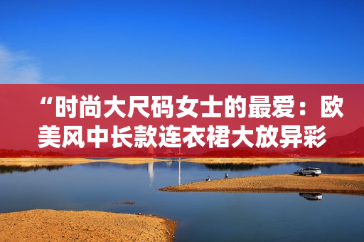 “时尚大尺码女士的最爱：欧美风中长款连衣裙大放异彩！”