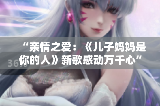 “亲情之爱：《儿子妈妈是你的人》新歌感动万千心”