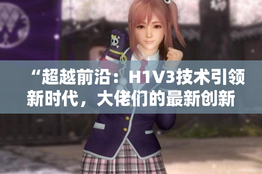 “超越前沿：H1V3技术引领新时代，大佬们的最新创新探索”