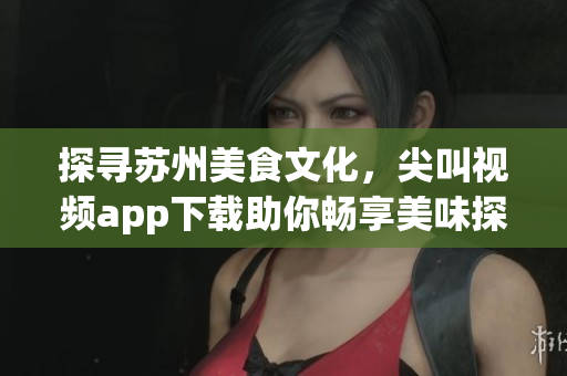 探寻苏州美食文化，尖叫视频app下载助你畅享美味探索