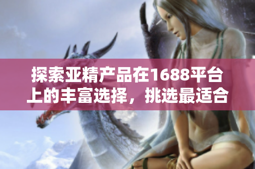 探索亚精产品在1688平台上的丰富选择，挑选最适合您需求的产品