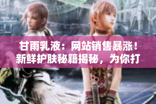 甘雨乳液：网站销售暴涨！新鲜护肤秘籍揭秘，为你打造水润肌肤！