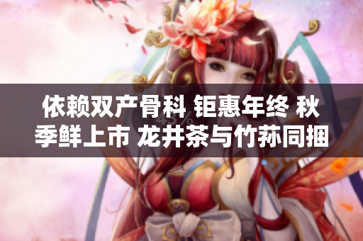 依赖双产骨科 钜惠年终 秋季鲜上市 龙井茶与竹荪同捆特惠 