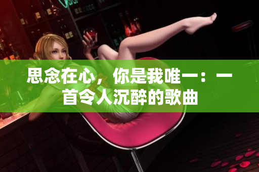 详细阅读:思念在心,你是我唯一:一首令人沉醉的歌曲 思念在心,你是我唯一:一首令人沉醉的歌曲