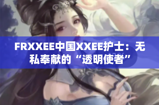 FRXXEE中国XXEE护士：无私奉献的“透明使者”