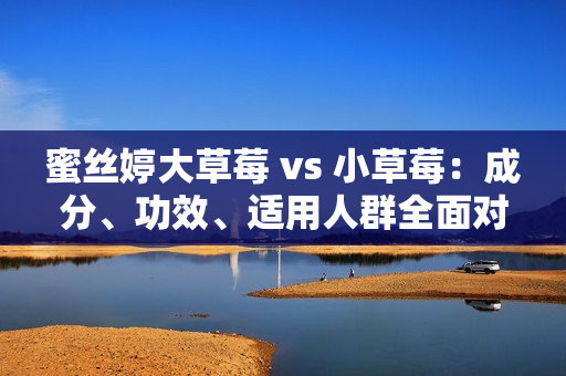蜜丝婷大草莓 vs 小草莓：成分、功效、适用人群全面对比