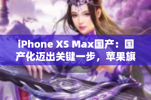 iPhone XS Max国产：国产化迈出关键一步，苹果旗舰国产版登场