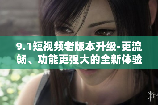 9.1短视频老版本升级-更流畅、功能更强大的全新体验