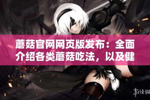 蘑菇官网网页版发布：全面介绍各类蘑菇吃法，以及健康食谱和烹饪技巧