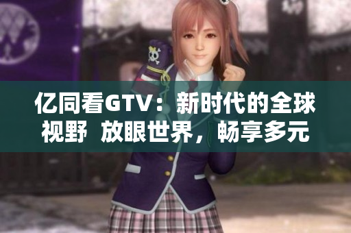 亿同看GTV:新时代的全球视野 放眼世界,畅享多元内容 亿同看GTV:新时代的全球视野 放眼世界,畅享多元内容