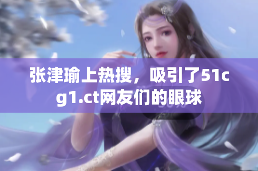 张津瑜上热搜，吸引了51cg1.ct网友们的眼球