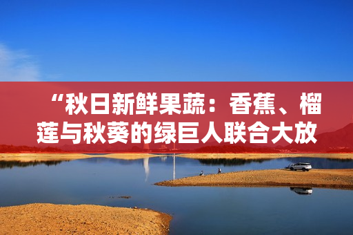 “秋日新鲜果蔬：香蕉、榴莲与秋葵的绿巨人联合大放异彩！”
