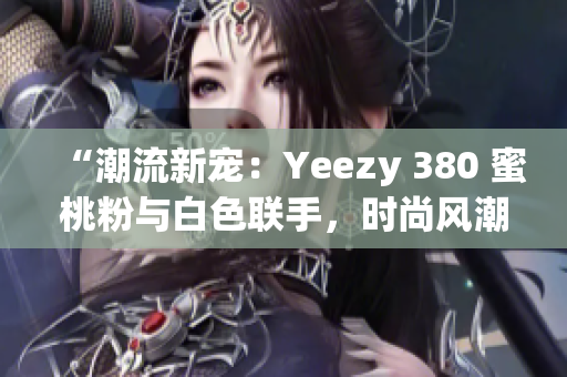 “潮流新宠：Yeezy 380 蜜桃粉与白色联手，时尚风潮再掀高潮”