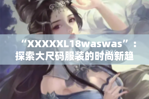 “XXXXXL18waswas”:探索大尺码服装的时尚新趋势 “XXXXXL18waswas”:探索大尺码服装的时尚新趋势
