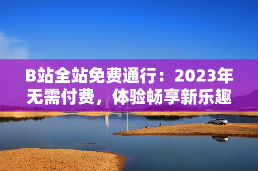 B站全站免费通行:2023年无需付费,体验畅享新乐趣 B站全站免费通行:2023年无需付费,体验畅享新乐趣