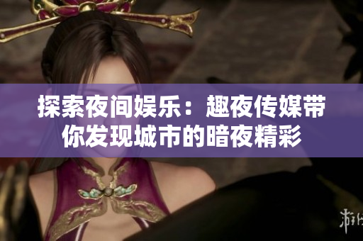 探索夜间娱乐：趣夜传媒带你发现城市的暗夜精彩