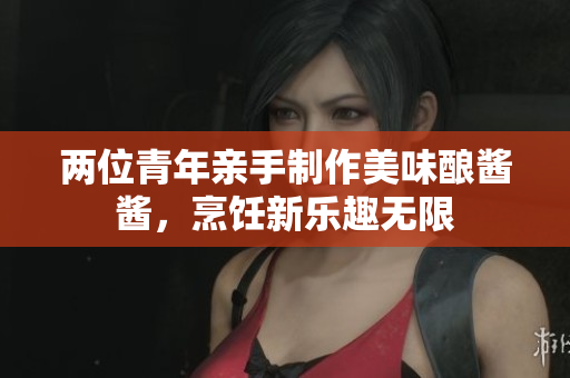 两位青年亲手制作美味酿酱酱，烹饪新乐趣无限