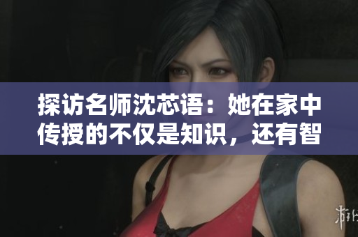 详细阅读:探访名师沈芯语:她在家中传授的不仅是知识,还有智慧与人生 探访名师沈芯语:她在家中传授的不仅是知识,还有智慧与人生