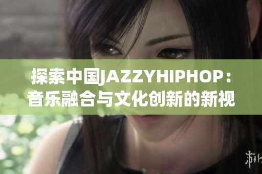 探索中国JAZZYHIPHOP：音乐融合与文化创新的新视角
