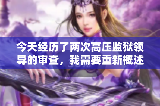 今天经历了两次高压监狱领导的审查，我需要重新概述事件。