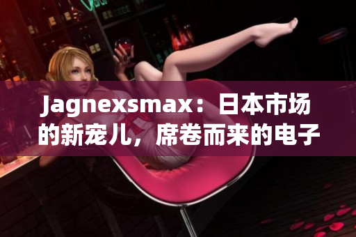 Jagnexsmax：日本市场的新宠儿，席卷而来的电子产品革命