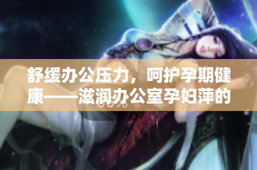 舒缓办公压力，呵护孕期健康——滋润办公室孕妇萍的功效一览