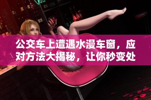 公交车上遭遇水漫车窗，应对方法大揭秘，让你秒变处置专家