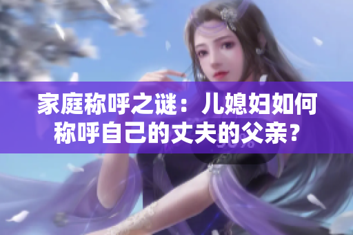 家庭称呼之谜：儿媳妇如何称呼自己的丈夫的父亲？