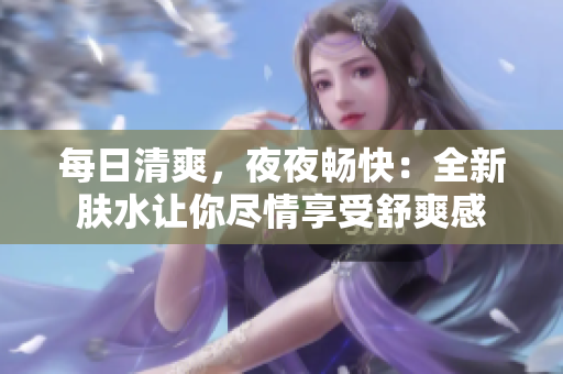 每日清爽，夜夜畅快：全新肤水让你尽情享受舒爽感