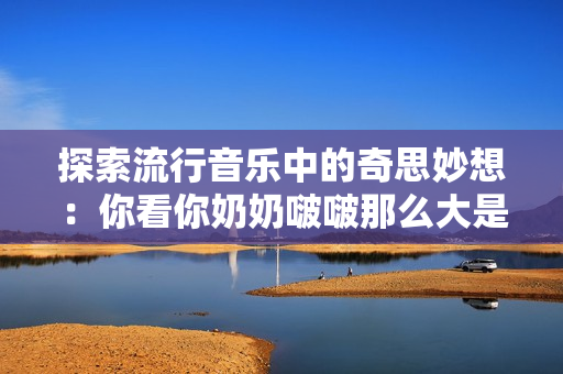 探索流行音乐中的奇思妙想：你看你奶奶啵啵那么大是何种旋律？