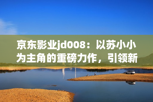 京东影业jd008：以苏小小为主角的重磅力作，引领新一轮电影浪潮