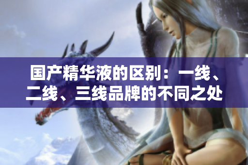 国产精华液的区别：一线、二线、三线品牌的不同之处
