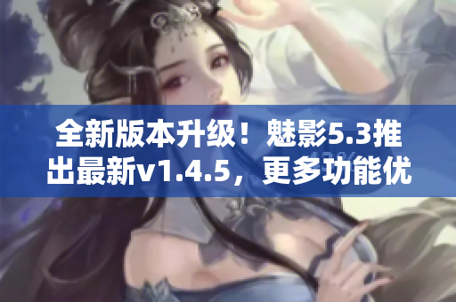 全新版本升级！魅影5.3推出最新v1.4.5，更多功能优化等你体验