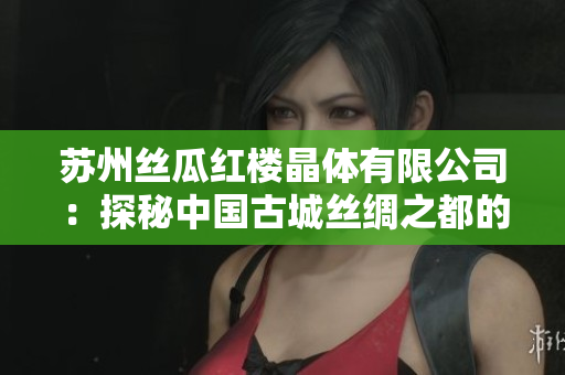 苏州丝瓜红楼晶体有限公司：探秘中国古城丝绸之都的发展历程和独特魅力