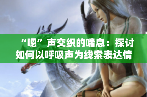 “嗯”声交织的喘息：探讨如何以呼吸声为线索表达情感