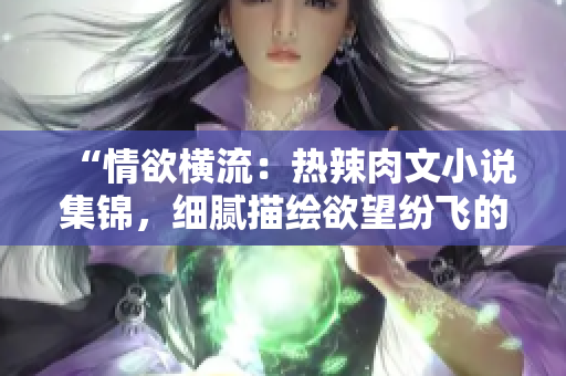 “情欲横流：热辣肉文小说集锦，细腻描绘欲望纷飞的绝美画面！”