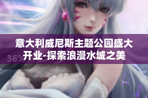 意大利威尼斯主题公园盛大开业-探索浪漫水城之美