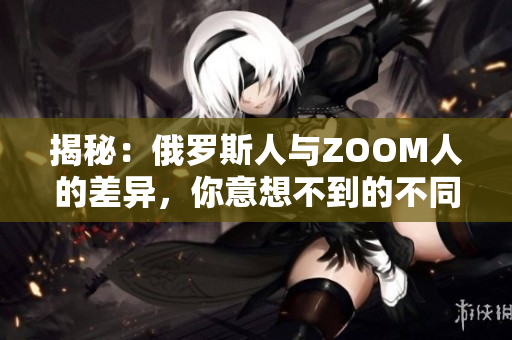 揭秘：俄罗斯人与ZOOM人的差异，你意想不到的不同之处