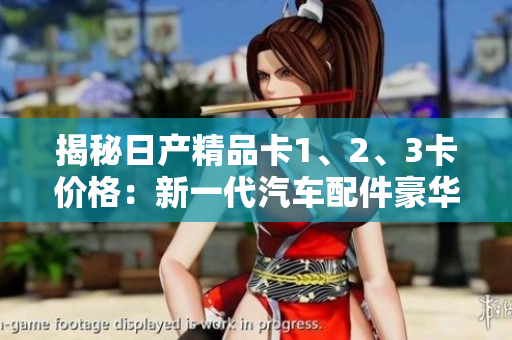揭秘日产精品卡1、2、3卡价格：新一代汽车配件豪华定制的花费您知道吗？