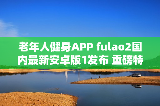 老年人健身APP fulao2国内最新安卓版1发布 重磅特点揭秘