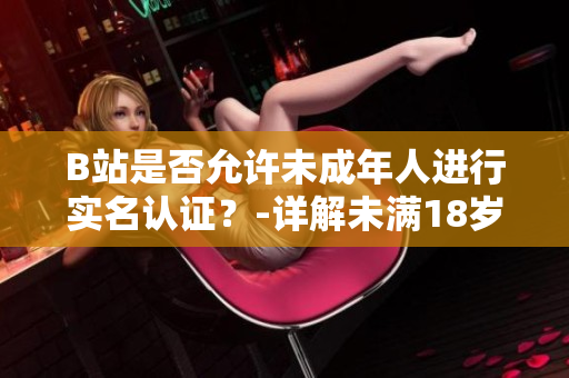 B站是否允许未成年人进行实名认证？-详解未满18岁用户实名认证政策