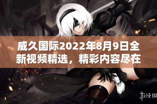 威久国际2022年8月9日全新视频精选，精彩内容尽在其中