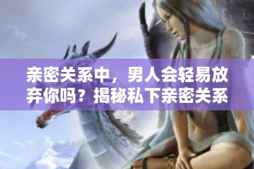 亲密关系中，男人会轻易放弃你吗？揭秘私下亲密关系的真相